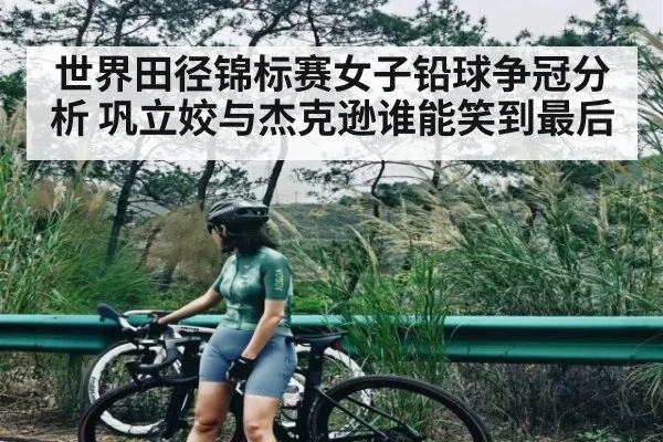世界田径锦标赛女子铅球争冠分析 巩立姣与杰克逊谁能笑到最后（kaiyun）